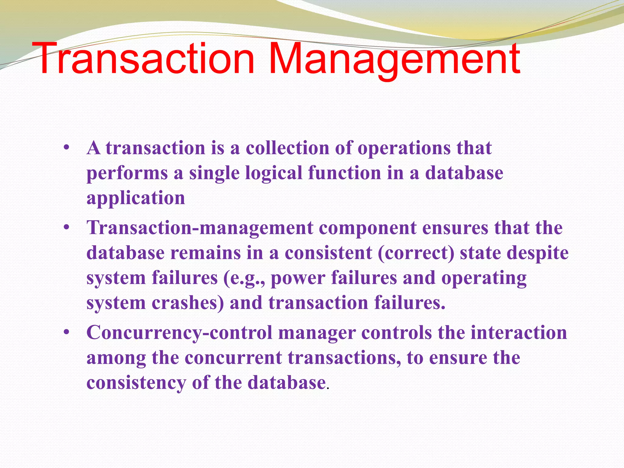 Transaction Management
• A transaction is a collection of operations that
performs a single logical function in a database
application
• Transaction-management component ensures that the
database remains in a consistent (correct) state despite
system failures (e.g., power failures and operating
system crashes) and transaction failures.
• Concurrency-control manager controls the interaction
among the concurrent transactions, to ensure the
consistency of the database.
 
