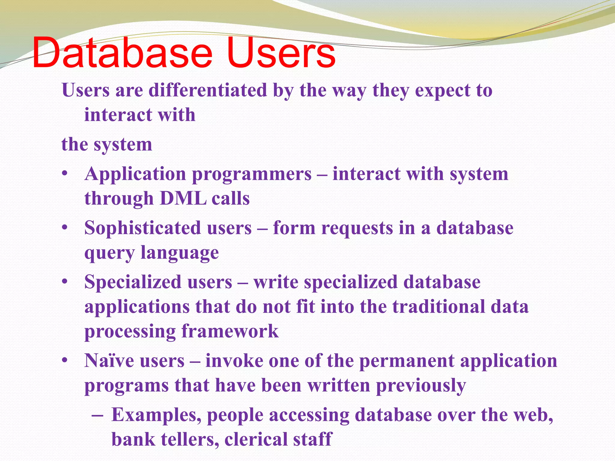 Database Users
Users are differentiated by the way they expect to
interact with
the system
• Application programmers – interact with system
through DML calls
• Sophisticated users – form requests in a database
query language
• Specialized users – write specialized database
applications that do not fit into the traditional data
processing framework
• Naïve users – invoke one of the permanent application
programs that have been written previously
– Examples, people accessing database over the web,
bank tellers, clerical staff
 