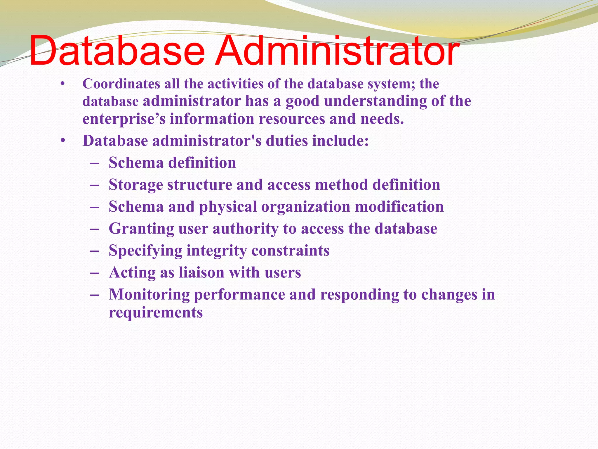Database Administrator
• Coordinates all the activities of the database system; the
database administrator has a good understanding of the
enterprise’s information resources and needs.
• Database administrator's duties include:
– Schema definition
– Storage structure and access method definition
– Schema and physical organization modification
– Granting user authority to access the database
– Specifying integrity constraints
– Acting as liaison with users
– Monitoring performance and responding to changes in
requirements
 