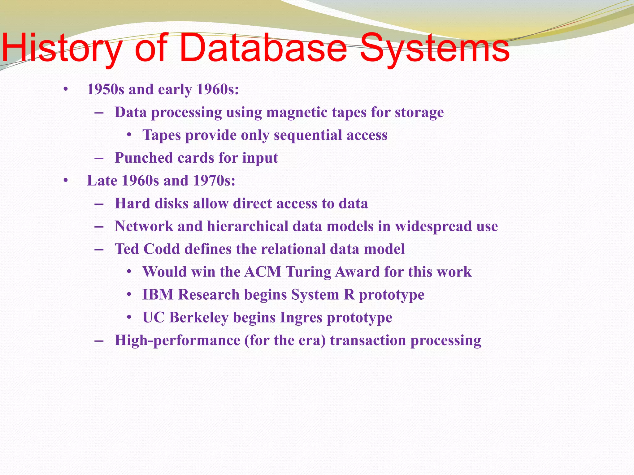 History of Database Systems
• 1950s and early 1960s:
– Data processing using magnetic tapes for storage
• Tapes provide only sequential access
– Punched cards for input
• Late 1960s and 1970s:
– Hard disks allow direct access to data
– Network and hierarchical data models in widespread use
– Ted Codd defines the relational data model
• Would win the ACM Turing Award for this work
• IBM Research begins System R prototype
• UC Berkeley begins Ingres prototype
– High-performance (for the era) transaction processing
 