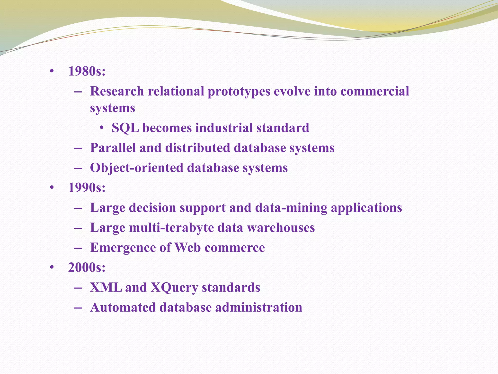 • 1980s:
– Research relational prototypes evolve into commercial
systems
• SQL becomes industrial standard
– Parallel and distributed database systems
– Object-oriented database systems
• 1990s:
– Large decision support and data-mining applications
– Large multi-terabyte data warehouses
– Emergence of Web commerce
• 2000s:
– XML and XQuery standards
– Automated database administration
 