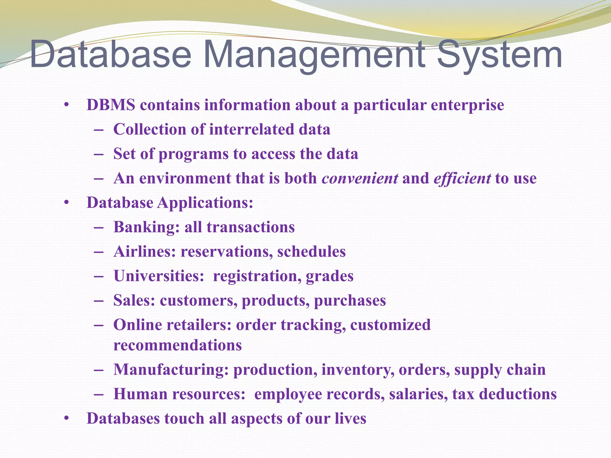 Database Management System
• DBMS contains information about a particular enterprise
– Collection of interrelated data
– Set of programs to access the data
– An environment that is both convenient and efficient to use
• Database Applications:
– Banking: all transactions
– Airlines: reservations, schedules
– Universities: registration, grades
– Sales: customers, products, purchases
– Online retailers: order tracking, customized
recommendations
– Manufacturing: production, inventory, orders, supply chain
– Human resources: employee records, salaries, tax deductions
• Databases touch all aspects of our lives
 