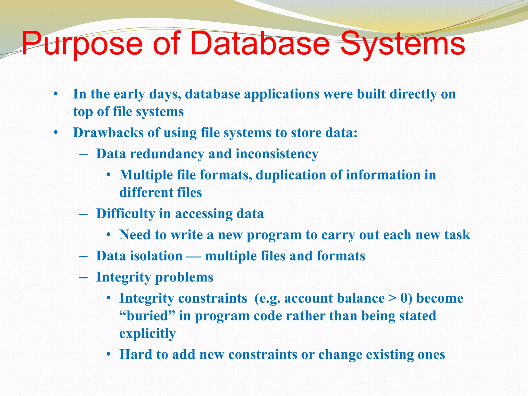 Purpose of Database Systems
• In the early days, database applications were built directly on
top of file systems
• Drawbacks of using file systems to store data:
– Data redundancy and inconsistency
• Multiple file formats, duplication of information in
different files
– Difficulty in accessing data
• Need to write a new program to carry out each new task
– Data isolation — multiple files and formats
– Integrity problems
• Integrity constraints (e.g. account balance > 0) become
“buried” in program code rather than being stated
explicitly
• Hard to add new constraints or change existing ones
 