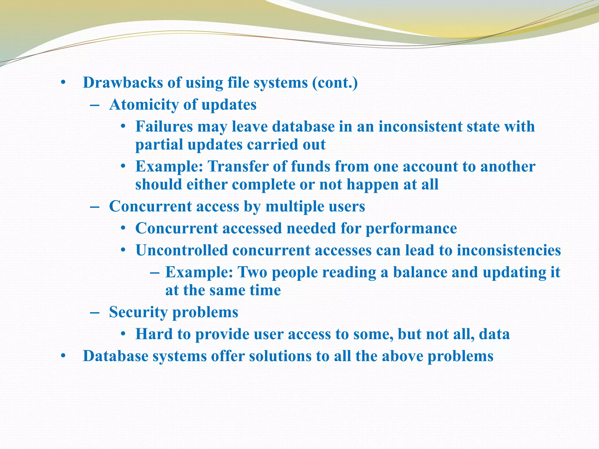 • Drawbacks of using file systems (cont.)
– Atomicity of updates
• Failures may leave database in an inconsistent state with
partial updates carried out
• Example: Transfer of funds from one account to another
should either complete or not happen at all
– Concurrent access by multiple users
• Concurrent accessed needed for performance
• Uncontrolled concurrent accesses can lead to inconsistencies
– Example: Two people reading a balance and updating it
at the same time
– Security problems
• Hard to provide user access to some, but not all, data
• Database systems offer solutions to all the above problems
 