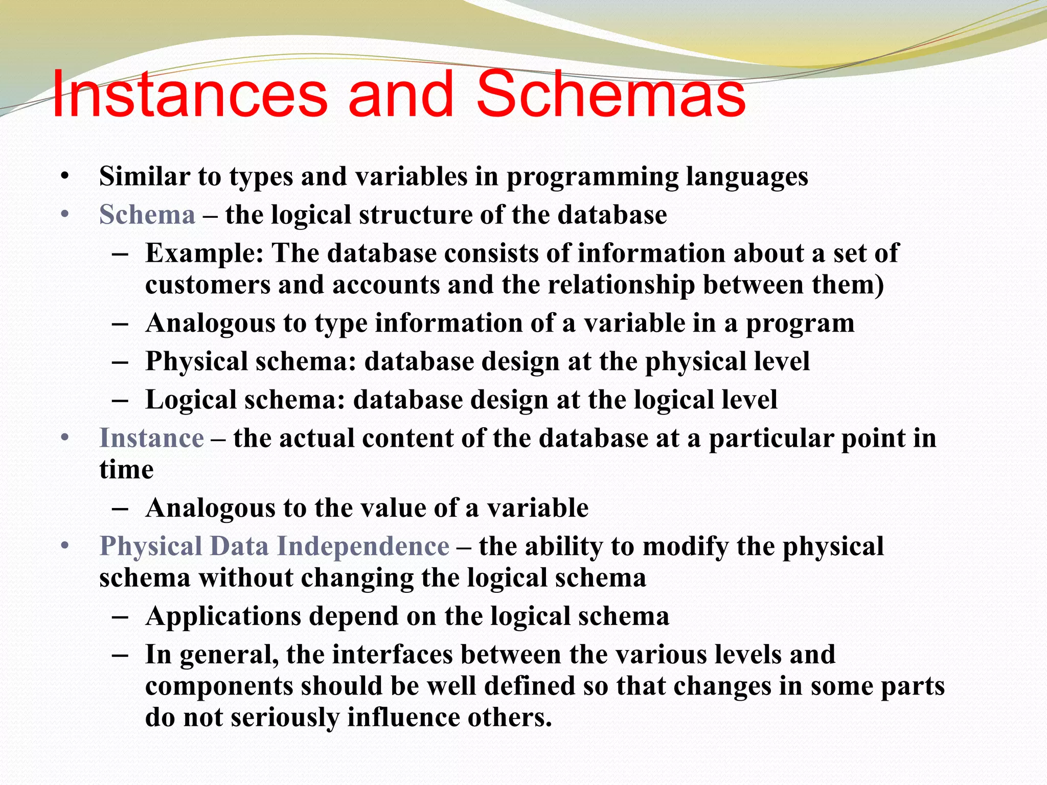 Instances and Schemas
• Similar to types and variables in programming languages
• Schema – the logical structure of the database
– Example: The database consists of information about a set of
customers and accounts and the relationship between them)
– Analogous to type information of a variable in a program
– Physical schema: database design at the physical level
– Logical schema: database design at the logical level
• Instance – the actual content of the database at a particular point in
time
– Analogous to the value of a variable
• Physical Data Independence – the ability to modify the physical
schema without changing the logical schema
– Applications depend on the logical schema
– In general, the interfaces between the various levels and
components should be well defined so that changes in some parts
do not seriously influence others.
 