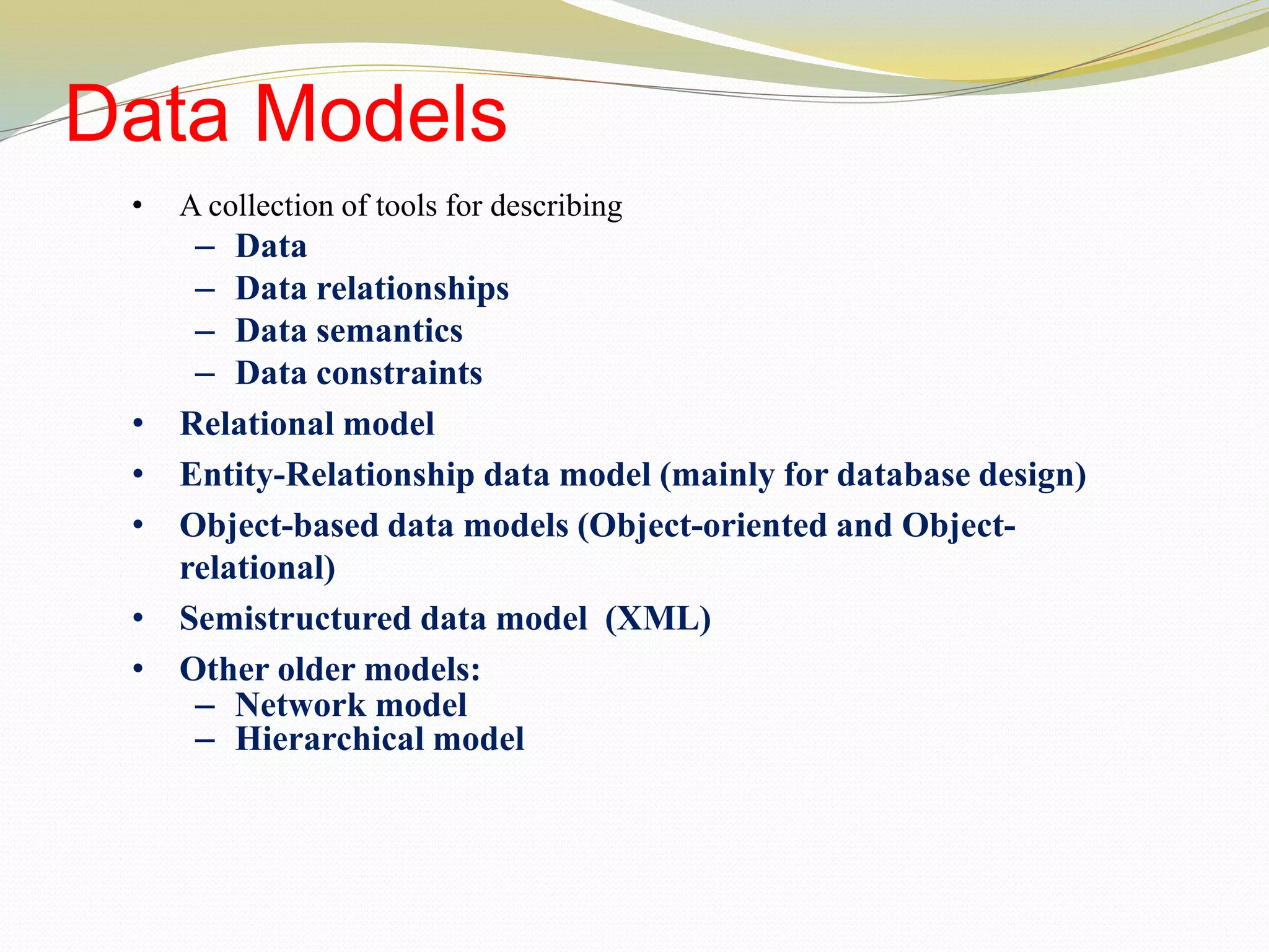 Data Models
• A collection of tools for describing
– Data
– Data relationships
– Data semantics
– Data constraints
• Relational model
• Entity-Relationship data model (mainly for database design)
• Object-based data models (Object-oriented and Object-
relational)
• Semistructured data model (XML)
• Other older models:
– Network model
– Hierarchical model
 