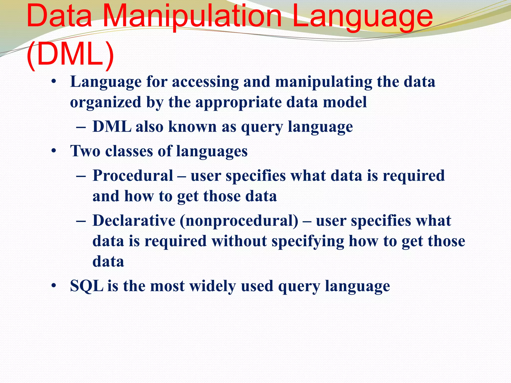 Data Manipulation Language
(DML)
• Language for accessing and manipulating the data
organized by the appropriate data model
– DML also known as query language
• Two classes of languages
– Procedural – user specifies what data is required
and how to get those data
– Declarative (nonprocedural) – user specifies what
data is required without specifying how to get those
data
• SQL is the most widely used query language
 