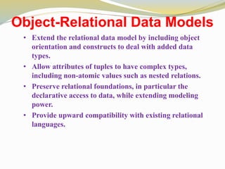 Object-Relational Data Models
• Extend the relational data model by including object
orientation and constructs to deal with added data
types.
• Allow attributes of tuples to have complex types,
including non-atomic values such as nested relations.
• Preserve relational foundations, in particular the
declarative access to data, while extending modeling
power.
• Provide upward compatibility with existing relational
languages.
 