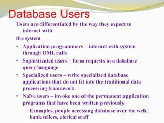 Database Users
Users are differentiated by the way they expect to
interact with
the system
• Application programmers – interact with system
through DML calls
• Sophisticated users – form requests in a database
query language
• Specialized users – write specialized database
applications that do not fit into the traditional data
processing framework
• Naïve users – invoke one of the permanent application
programs that have been written previously
– Examples, people accessing database over the web,
bank tellers, clerical staff
 