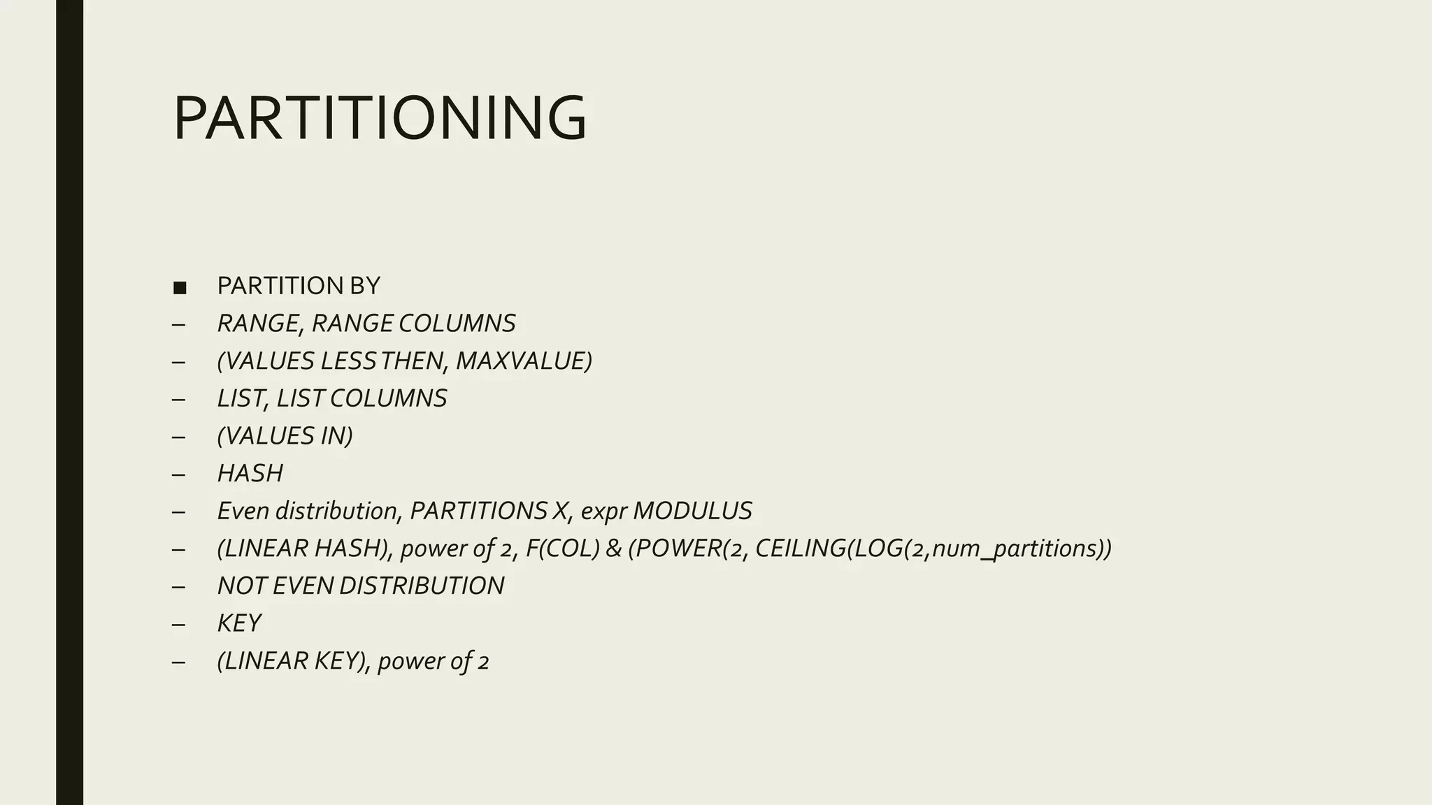 PARTITIONING
■ PARTITION BY
– RANGE, RANGE COLUMNS
– (VALUES LESSTHEN, MAXVALUE)
– LIST, LIST COLUMNS
– (VALUES IN)
– HASH
– Even distribution, PARTITIONS X, expr MODULUS
– (LINEAR HASH), power of 2, F(COL) & (POWER(2, CEILING(LOG(2,num_partitions))
– NOT EVEN DISTRIBUTION
– KEY
– (LINEAR KEY), power of 2
 