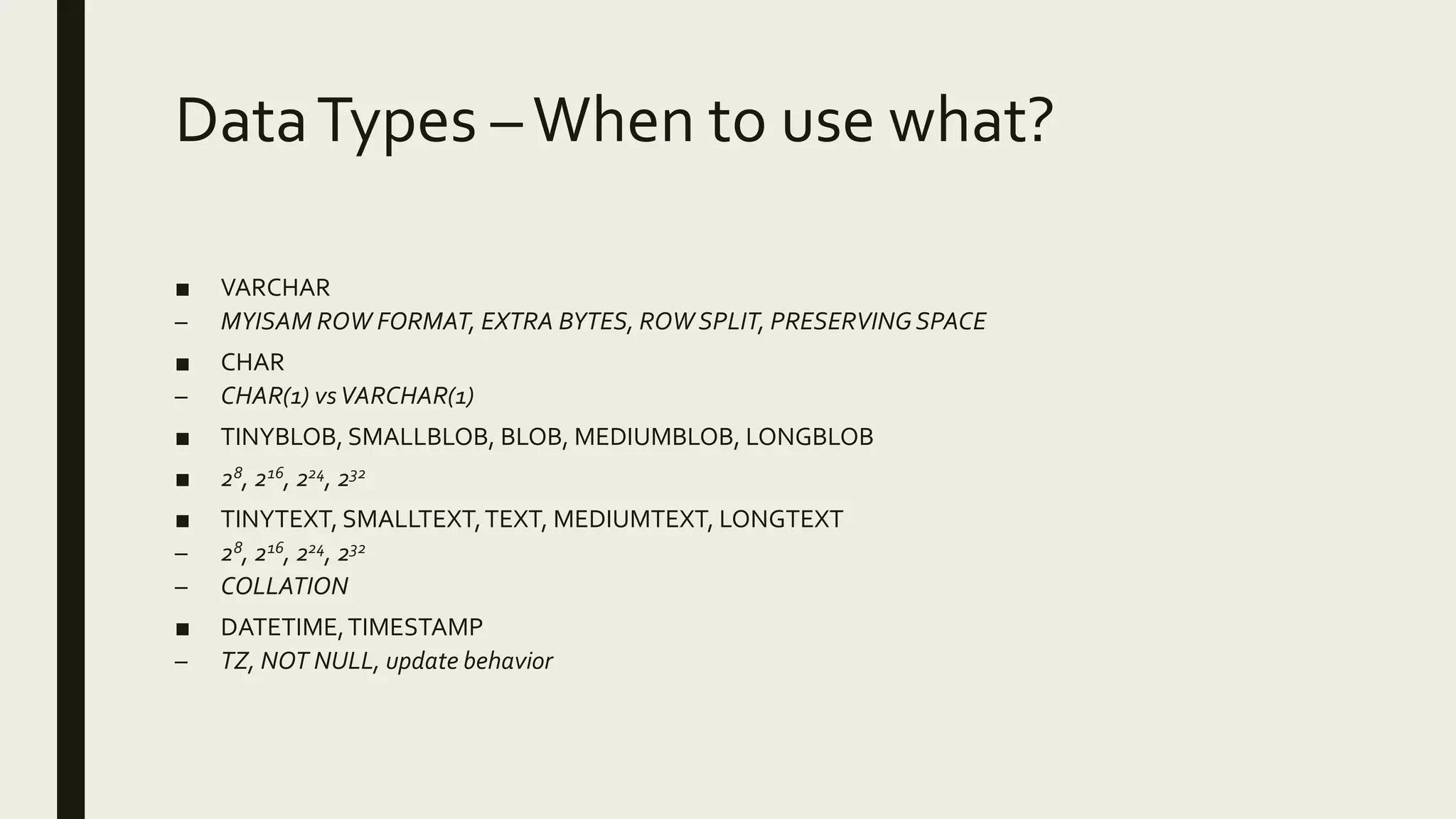 DataTypes –When to use what?
■ VARCHAR
– MYISAM ROW FORMAT, EXTRA BYTES, ROW SPLIT, PRESERVINGSPACE
■ CHAR
– CHAR(1) vsVARCHAR(1)
■ TINYBLOB, SMALLBLOB, BLOB, MEDIUMBLOB, LONGBLOB
■ 28, 216, 224, 232
■ TINYTEXT, SMALLTEXT,TEXT, MEDIUMTEXT, LONGTEXT
– 28, 216, 224, 232
– COLLATION
■ DATETIME,TIMESTAMP
– TZ, NOT NULL, update behavior
 