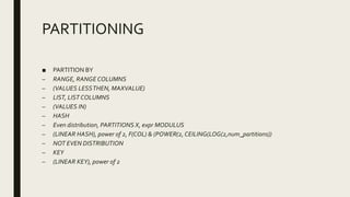 PARTITIONING
■ PARTITION BY
– RANGE, RANGE COLUMNS
– (VALUES LESSTHEN, MAXVALUE)
– LIST, LIST COLUMNS
– (VALUES IN)
– HASH
– Even distribution, PARTITIONS X, expr MODULUS
– (LINEAR HASH), power of 2, F(COL) & (POWER(2, CEILING(LOG(2,num_partitions))
– NOT EVEN DISTRIBUTION
– KEY
– (LINEAR KEY), power of 2
 