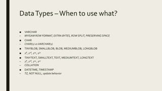 DataTypes –When to use what?
■ VARCHAR
– MYISAM ROW FORMAT, EXTRA BYTES, ROW SPLIT, PRESERVINGSPACE
■ CHAR
– CHAR(1) vsVARCHAR(1)
■ TINYBLOB, SMALLBLOB, BLOB, MEDIUMBLOB, LONGBLOB
■ 28, 216, 224, 232
■ TINYTEXT, SMALLTEXT,TEXT, MEDIUMTEXT, LONGTEXT
– 28, 216, 224, 232
– COLLATION
■ DATETIME,TIMESTAMP
– TZ, NOT NULL, update behavior
 