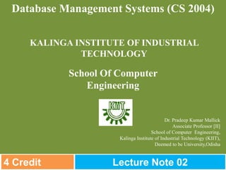 Dr. Pradeep Kumar Mallick
Associate Professor [II]
School of Computer Engineering,
Kalinga Institute of Industrial Technology (KIIT),
Deemed to be University,Odisha
Database Management Systems (CS 2004)
KALINGA INSTITUTE OF INDUSTRIAL
TECHNOLOGY
School Of Computer
Engineering
4 Credit Lecture Note 02
 