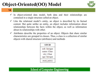  In object-oriented data model, both data and their relationships are
contained in a single structure called an object.
 Like the relational model’s entity, an object is described by its factual
content. But quite unlike an entity, an object includes information about
relationships between the facts within the object, as well as information
about its relationships with other.
 Attributes describe the properties of an object. Objects that share similar
characteristics are grouped in classes. Thus, a class is a collection of similar
objects with shared structure (attributes) and methods
14
Object-Oriented(OO) Model
 