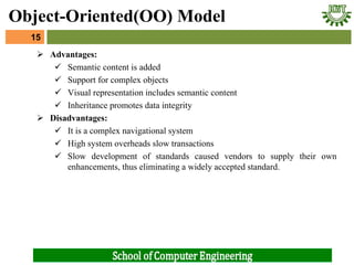  Advantages:
 Semantic content is added
 Support for complex objects
 Visual representation includes semantic content
 Inheritance promotes data integrity
 Disadvantages:
 It is a complex navigational system
 High system overheads slow transactions
 Slow development of standards caused vendors to supply their own
enhancements, thus eliminating a widely accepted standard.
15
Object-Oriented(OO) Model
 