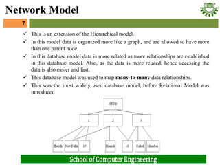  This is an extension of the Hierarchical model.
 In this model data is organized more like a graph, and are allowed to have more
than one parent node.
 In this database model data is more related as more relationships are established
in this database model. Also, as the data is more related, hence accessing the
data is also easier and fast.
 This database model was used to map many-to-many data relationships.
 This was the most widely used database model, before Relational Model was
introduced
7
Network Model
 