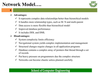  Advantages:
 It represents complex data relationships better than hierarchical models
 It handles more relationship types, such as M: N and multi-parent
 Data access is more flexible than hierarchical model
 Improved database performance
 It includes DDL and DML
 Disadvantages:
 System complexity limits efficiency
 Navigational system yields complex implementation and management
 Structural changes require changes in all application programs
 Database contains a complex array of pointers that thread through a set
of records
 Put heavy pressure on programmers due the complex structure
 Networks can become chaotic unless planned carefully
8
Network Model….
 