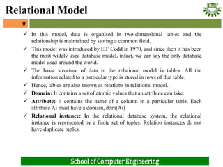  In this model, data is organised in two-dimensional tables and the
relationship is maintained by storing a common field.
 This model was introduced by E.F Codd in 1970, and since then it has been
the most widely used database model, infact, we can say the only database
model used around the world.
 The basic structure of data in the relational model is tables. All the
information related to a particular type is stored in rows of that table.
 Hence, tables are also known as relations in relational model.
 Domain: It contains a set of atomic values that an attribute can take.
 Attribute: It contains the name of a column in a particular table. Each
attribute Ai must have a domain, dom(Ai)
 Relational instance: In the relational database system, the relational
instance is represented by a finite set of tuples. Relation instances do not
have duplicate tuples.
9
Relational Model
 