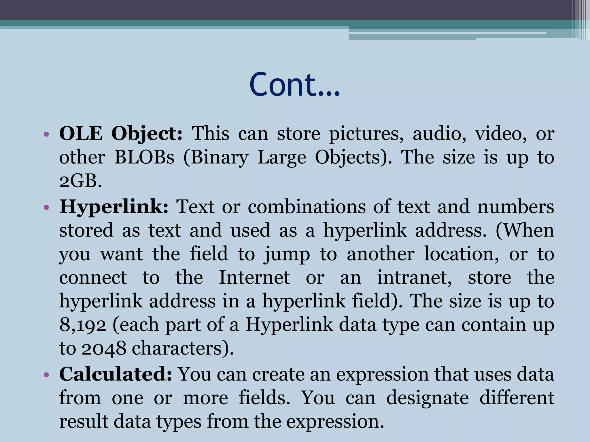 Cont…
• OLE Object: This can store pictures, audio, video, or
other BLOBs (Binary Large Objects). The size is up to
2GB.
• Hyperlink: Text or combinations of text and numbers
stored as text and used as a hyperlink address. (When
you want the field to jump to another location, or to
connect to the Internet or an intranet, store the
hyperlink address in a hyperlink field). The size is up to
8,192 (each part of a Hyperlink data type can contain up
to 2048 characters).
• Calculated: You can create an expression that uses data
from one or more fields. You can designate different
result data types from the expression.
 