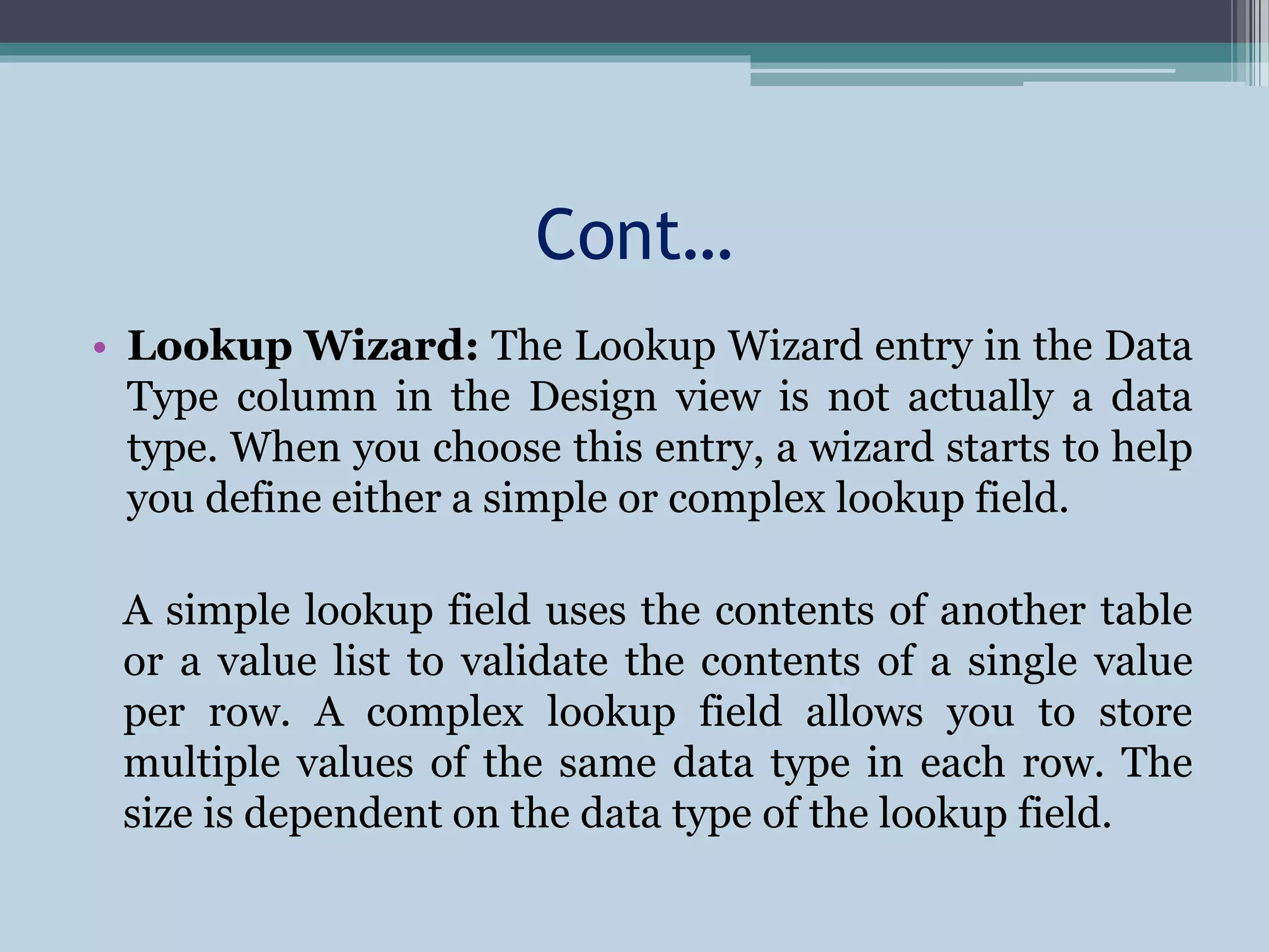 Cont…
• Lookup Wizard: The Lookup Wizard entry in the Data
Type column in the Design view is not actually a data
type. When you choose this entry, a wizard starts to help
you define either a simple or complex lookup field.
A simple lookup field uses the contents of another table
or a value list to validate the contents of a single value
per row. A complex lookup field allows you to store
multiple values of the same data type in each row. The
size is dependent on the data type of the lookup field.
 