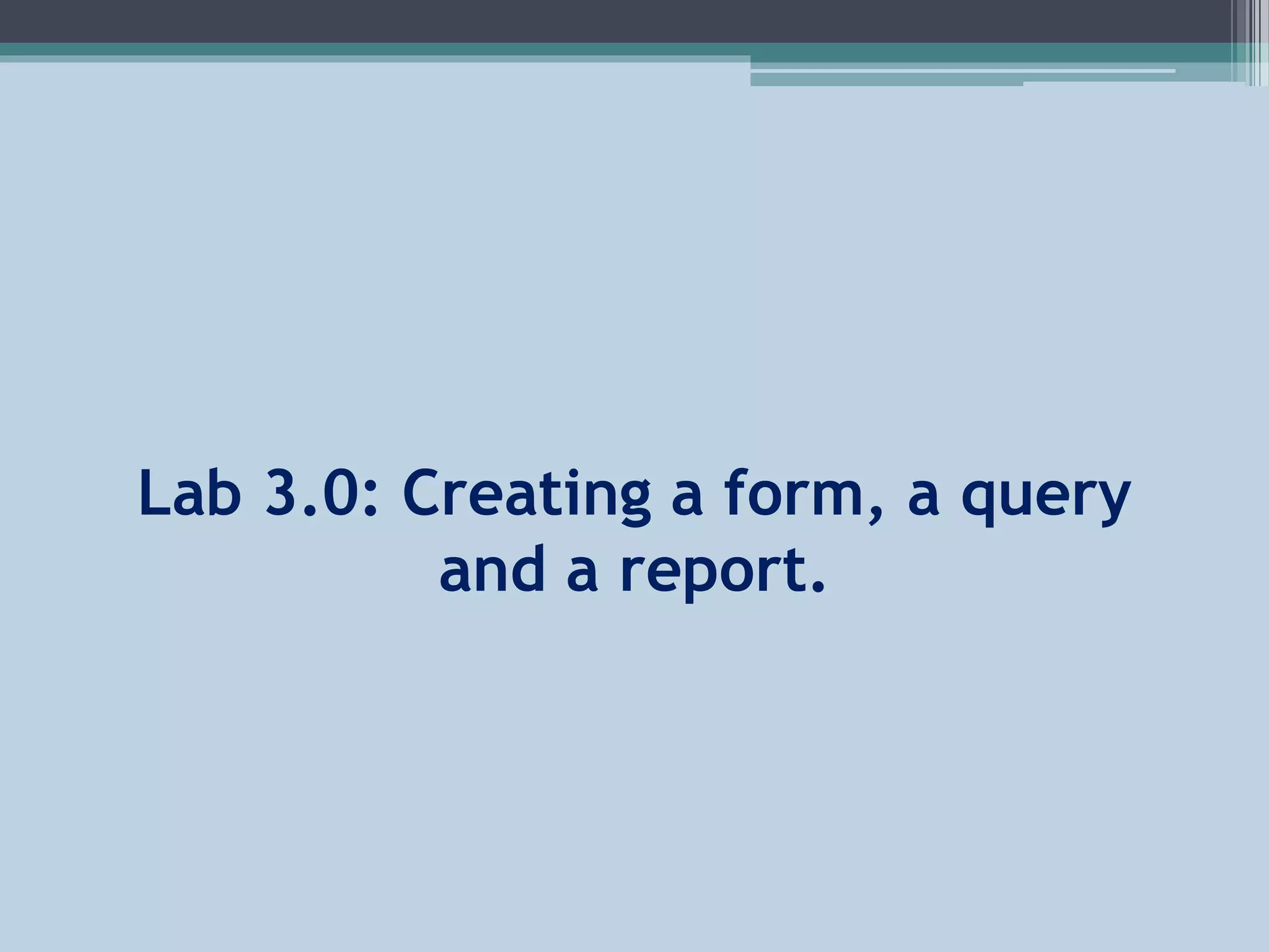 Lab 3.0: Creating a form, a query
and a report.
 
