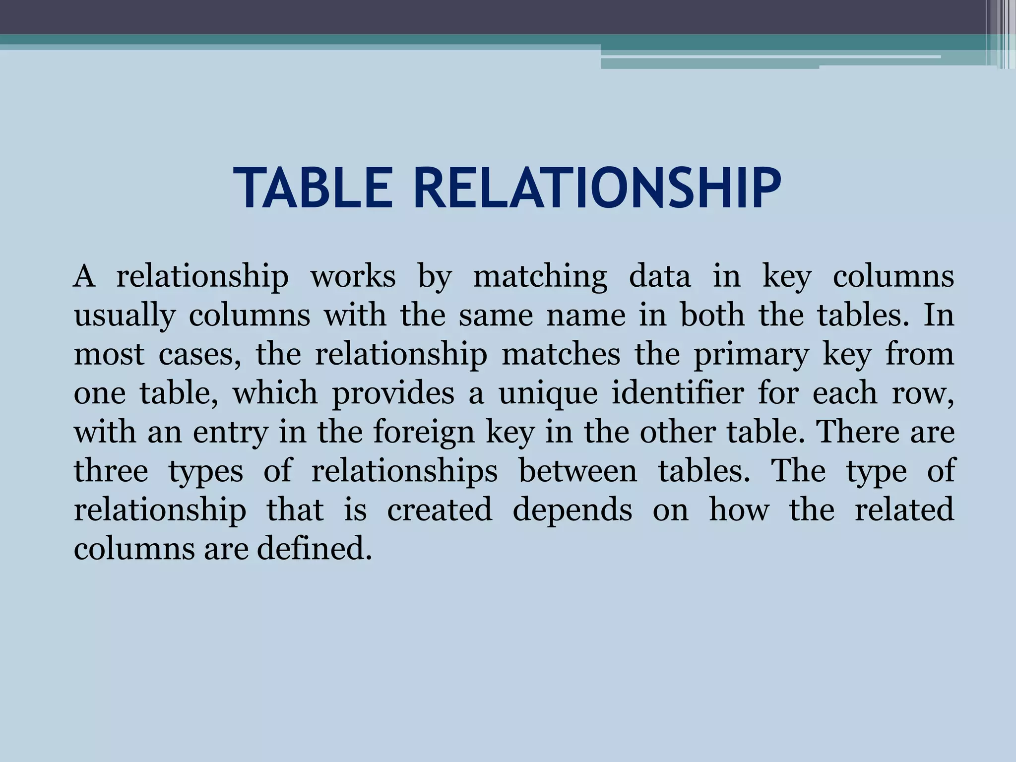 TABLE RELATIONSHIP
A relationship works by matching data in key columns
usually columns with the same name in both the tables. In
most cases, the relationship matches the primary key from
one table, which provides a unique identifier for each row,
with an entry in the foreign key in the other table. There are
three types of relationships between tables. The type of
relationship that is created depends on how the related
columns are defined.
 
