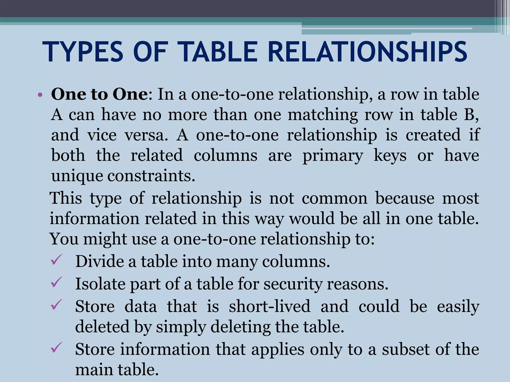 TYPES OF TABLE RELATIONSHIPS
• One to One: In a one-to-one relationship, a row in table
A can have no more than one matching row in table B,
and vice versa. A one-to-one relationship is created if
both the related columns are primary keys or have
unique constraints.
This type of relationship is not common because most
information related in this way would be all in one table.
You might use a one-to-one relationship to:
 Divide a table into many columns.
 Isolate part of a table for security reasons.
 Store data that is short-lived and could be easily
deleted by simply deleting the table.
 Store information that applies only to a subset of the
main table.
 