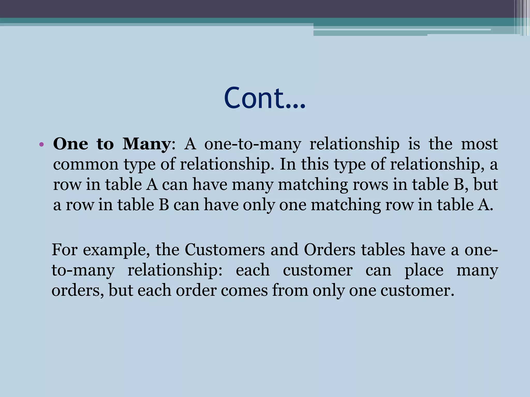 Cont…
• One to Many: A one-to-many relationship is the most
common type of relationship. In this type of relationship, a
row in table A can have many matching rows in table B, but
a row in table B can have only one matching row in table A.
For example, the Customers and Orders tables have a one-
to-many relationship: each customer can place many
orders, but each order comes from only one customer.
 