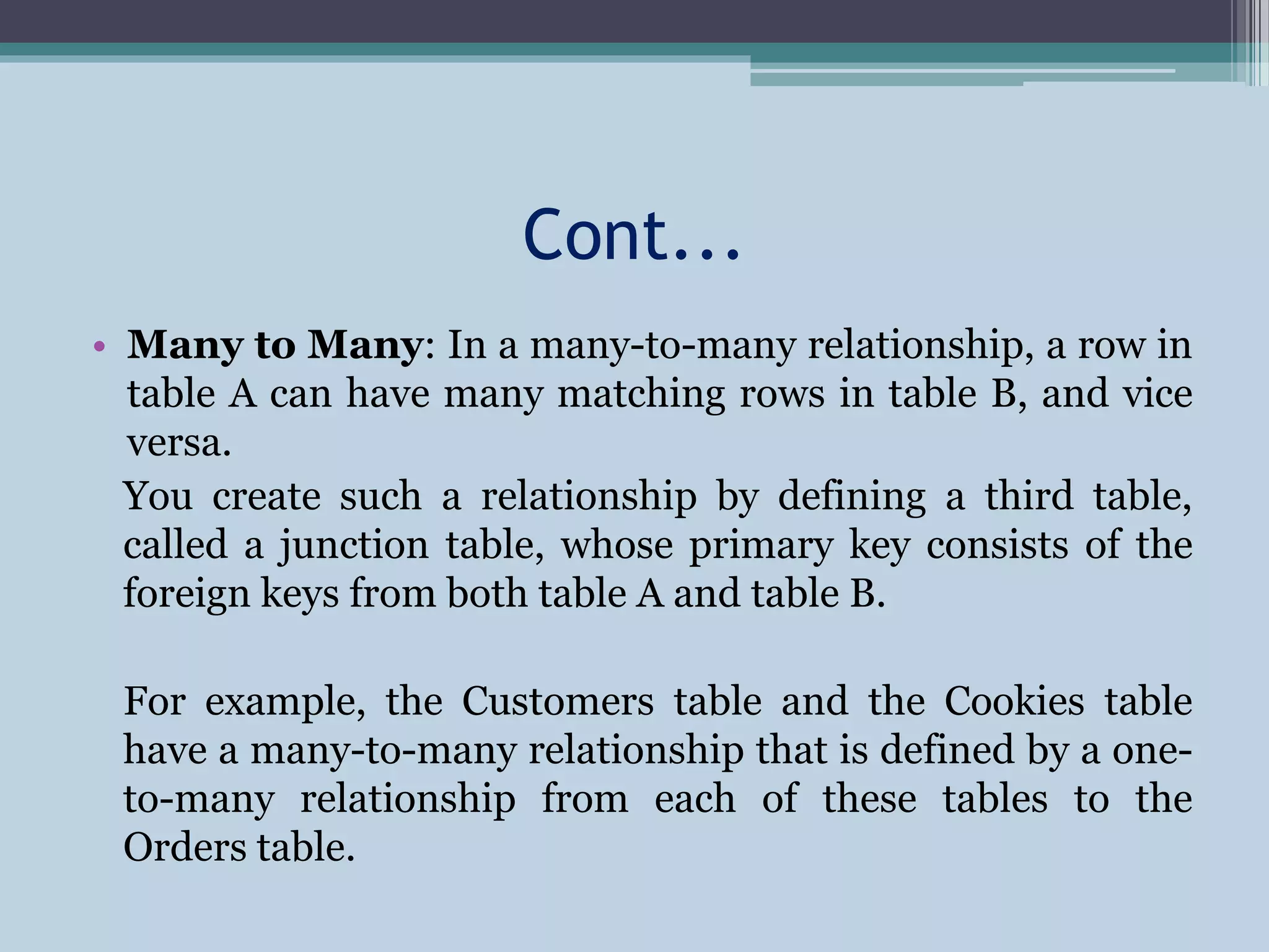 Cont...
• Many to Many: In a many-to-many relationship, a row in
table A can have many matching rows in table B, and vice
versa.
You create such a relationship by defining a third table,
called a junction table, whose primary key consists of the
foreign keys from both table A and table B.
For example, the Customers table and the Cookies table
have a many-to-many relationship that is defined by a one-
to-many relationship from each of these tables to the
Orders table.
 