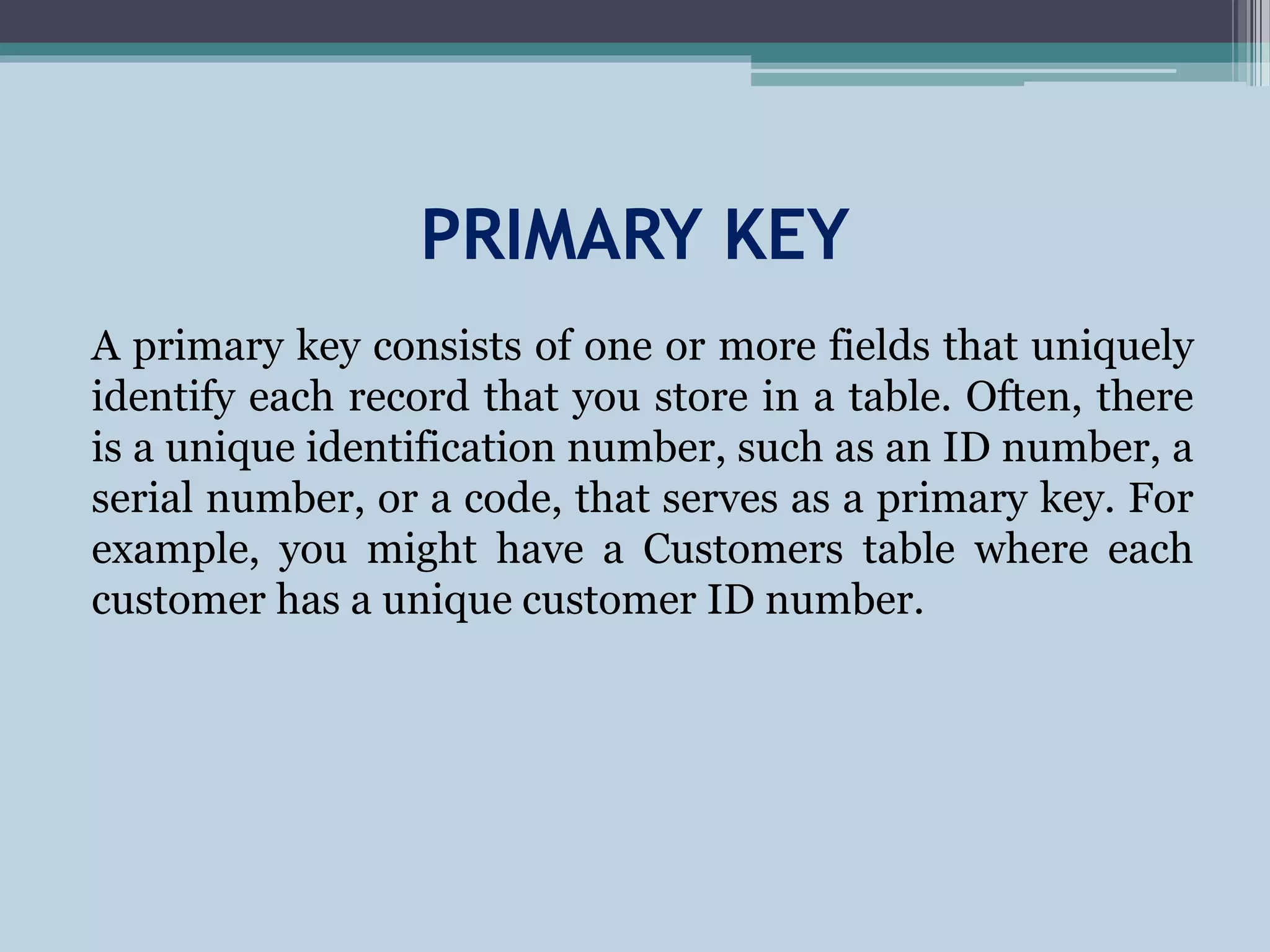 PRIMARY KEY
A primary key consists of one or more fields that uniquely
identify each record that you store in a table. Often, there
is a unique identification number, such as an ID number, a
serial number, or a code, that serves as a primary key. For
example, you might have a Customers table where each
customer has a unique customer ID number.
 