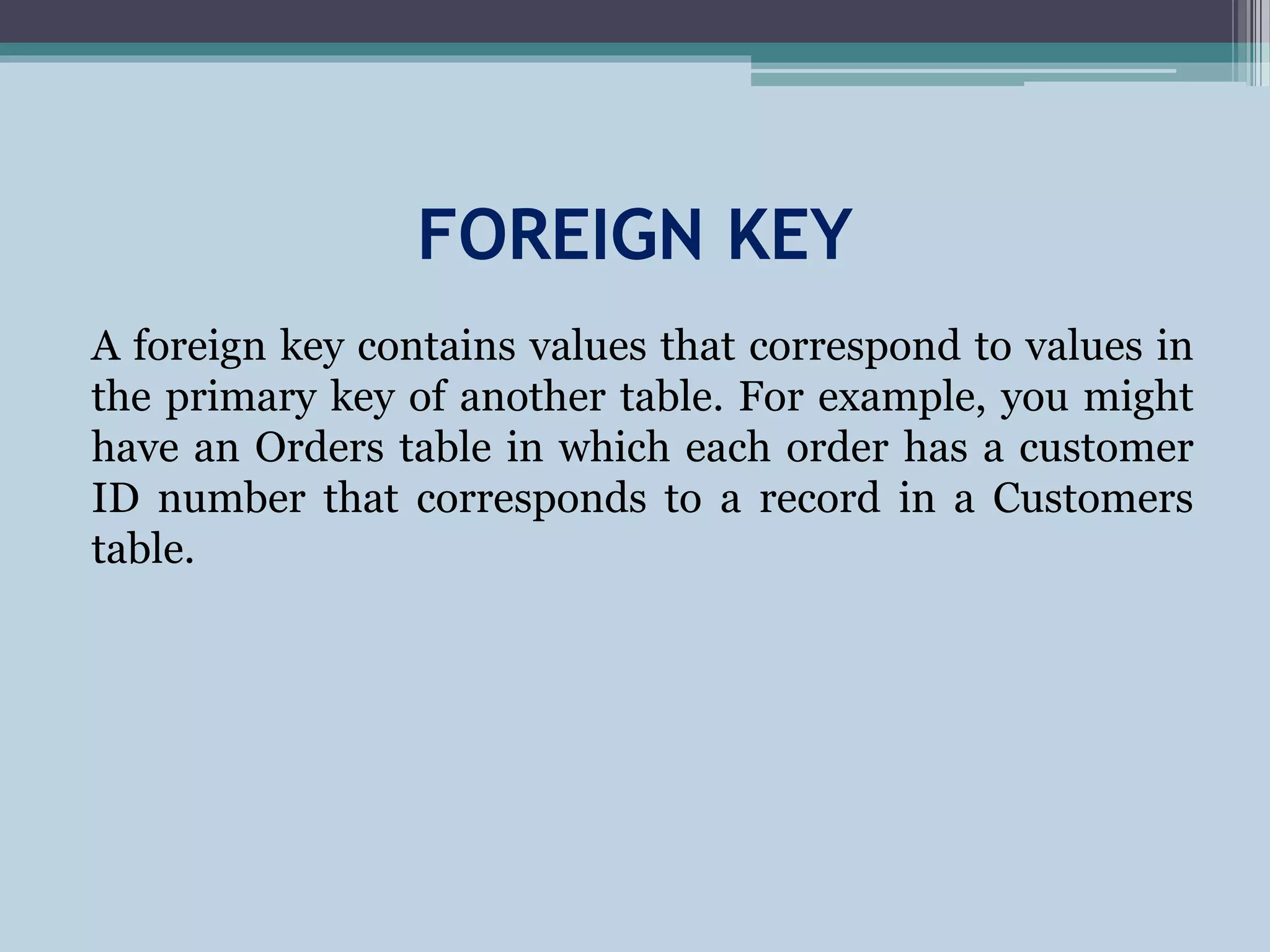 FOREIGN KEY
A foreign key contains values that correspond to values in
the primary key of another table. For example, you might
have an Orders table in which each order has a customer
ID number that corresponds to a record in a Customers
table.
 