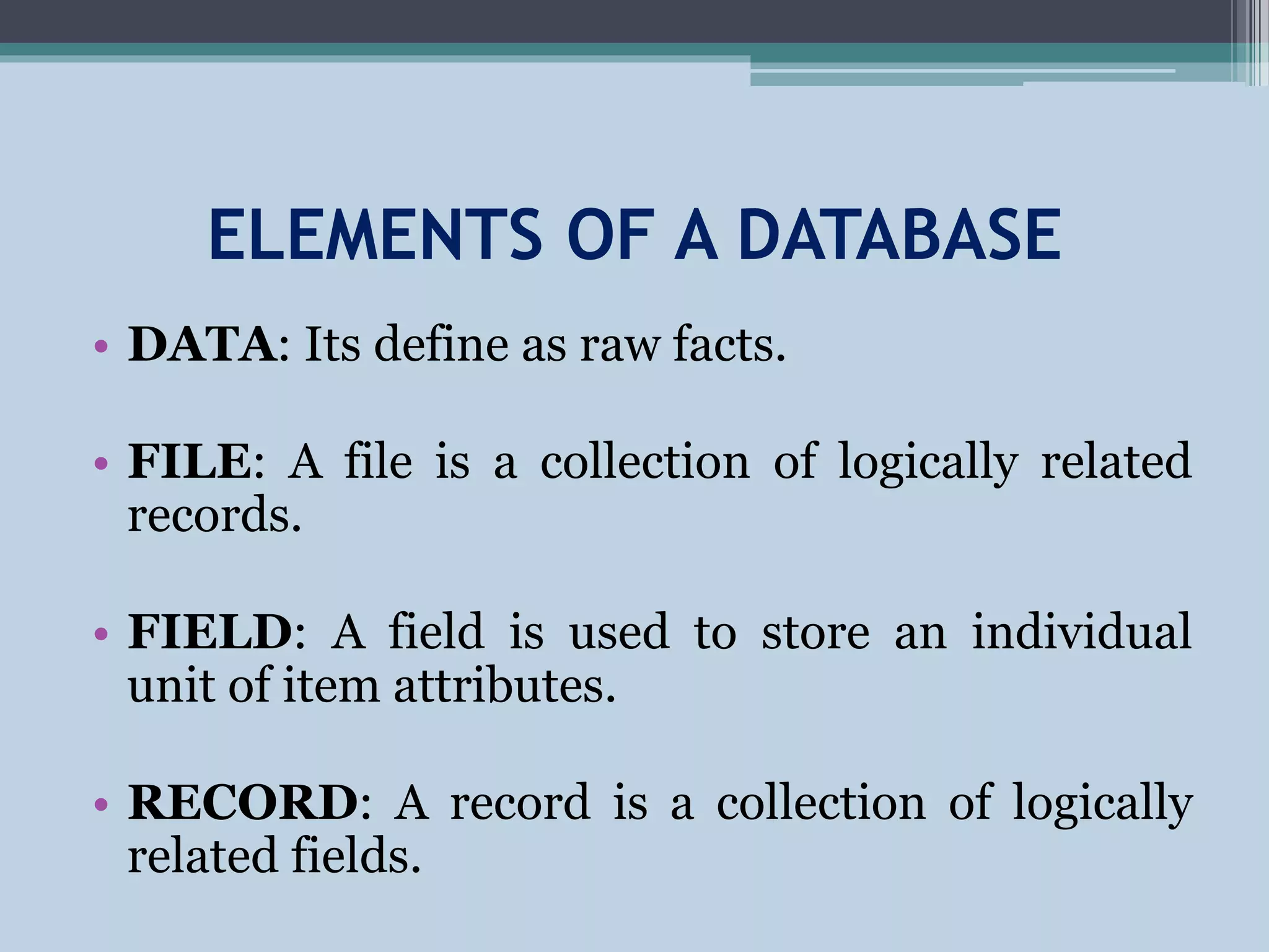 ELEMENTS OF A DATABASE
• DATA: Its define as raw facts.
• FILE: A file is a collection of logically related
records.
• FIELD: A field is used to store an individual
unit of item attributes.
• RECORD: A record is a collection of logically
related fields.
 