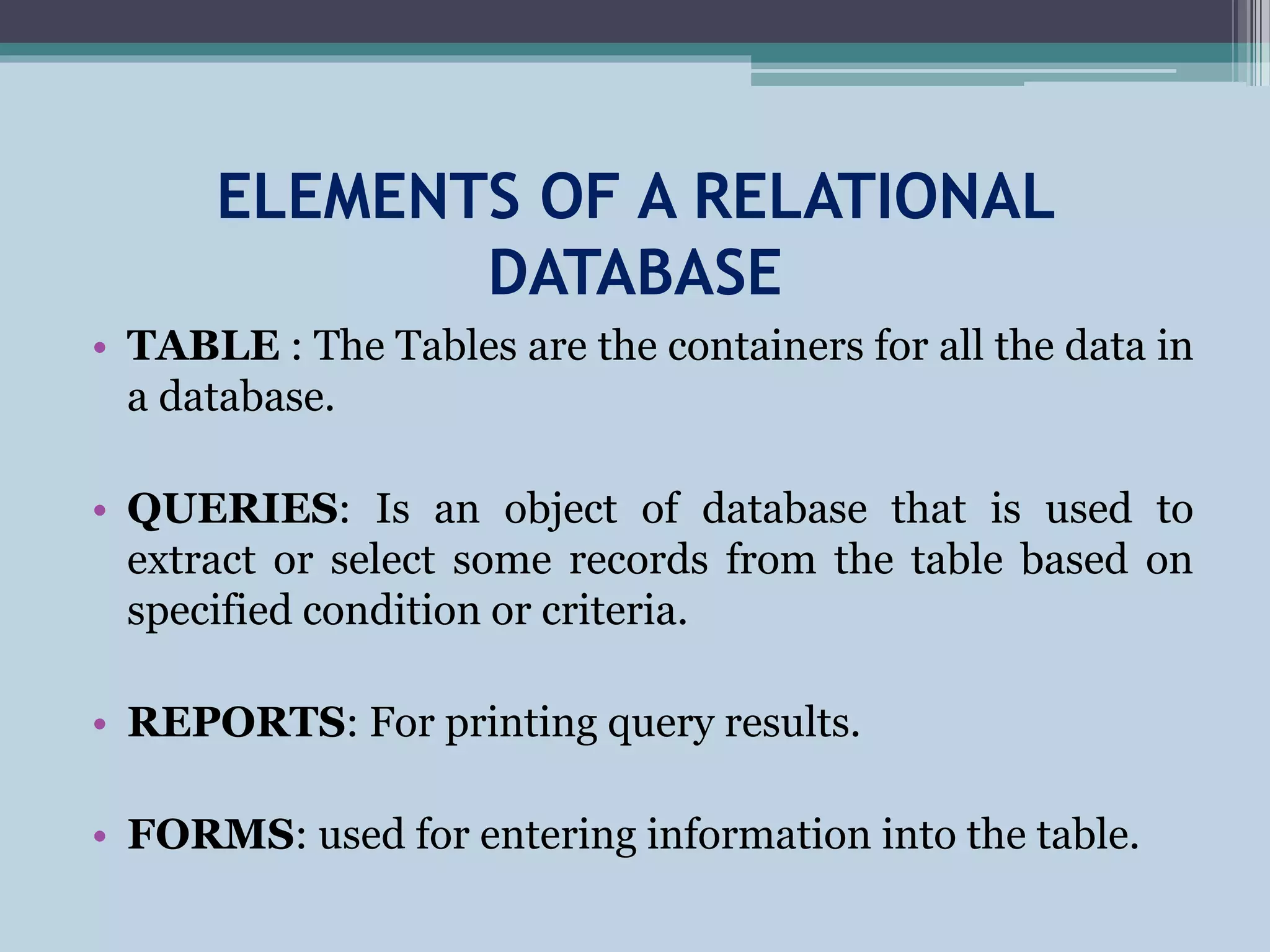 ELEMENTS OF A RELATIONAL
DATABASE
• TABLE : The Tables are the containers for all the data in
a database.
• QUERIES: Is an object of database that is used to
extract or select some records from the table based on
specified condition or criteria.
• REPORTS: For printing query results.
• FORMS: used for entering information into the table.
 