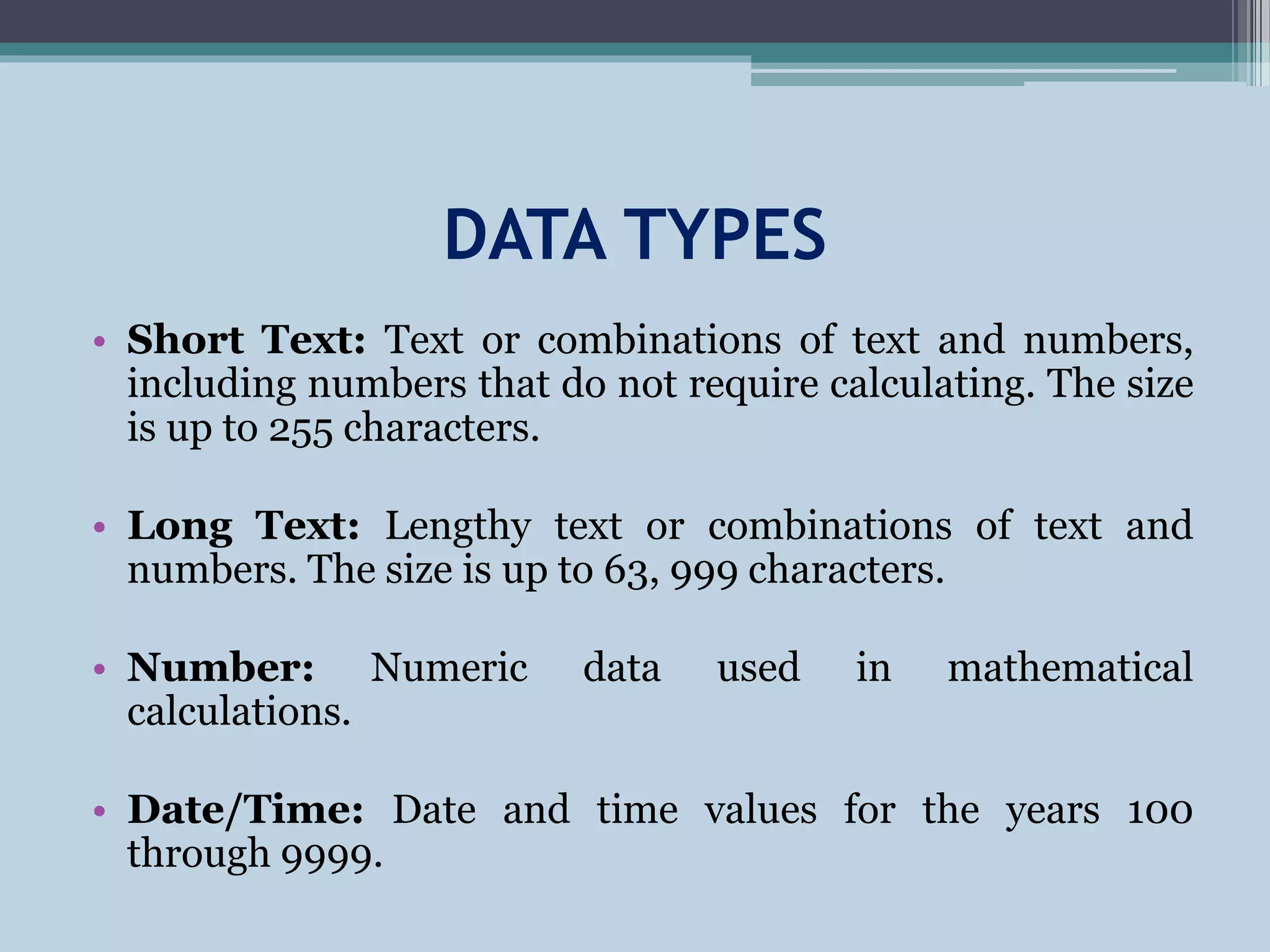 DATA TYPES
• Short Text: Text or combinations of text and numbers,
including numbers that do not require calculating. The size
is up to 255 characters.
• Long Text: Lengthy text or combinations of text and
numbers. The size is up to 63, 999 characters.
• Number: Numeric data used in mathematical
calculations.
• Date/Time: Date and time values for the years 100
through 9999.
 