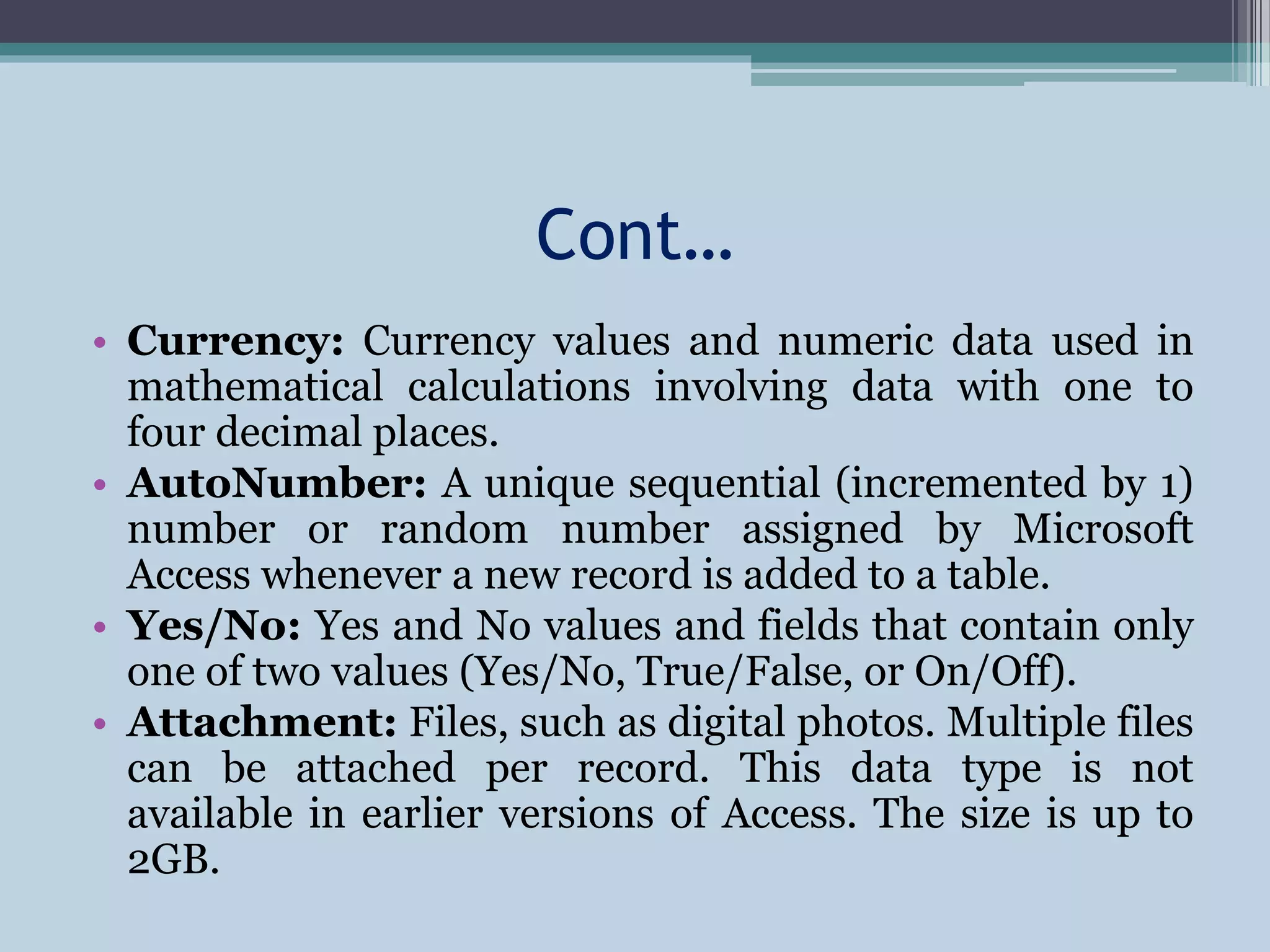 Cont…
• Currency: Currency values and numeric data used in
mathematical calculations involving data with one to
four decimal places.
• AutoNumber: A unique sequential (incremented by 1)
number or random number assigned by Microsoft
Access whenever a new record is added to a table.
• Yes/No: Yes and No values and fields that contain only
one of two values (Yes/No, True/False, or On/Off).
• Attachment: Files, such as digital photos. Multiple files
can be attached per record. This data type is not
available in earlier versions of Access. The size is up to
2GB.
 