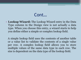 Cont…
• Lookup Wizard: The Lookup Wizard entry in the Data
Type column in the Design view is not actually a data
type. When you choose this entry, a wizard starts to help
you define either a simple or complex lookup field.
A simple lookup field uses the contents of another table
or a value list to validate the contents of a single value
per row. A complex lookup field allows you to store
multiple values of the same data type in each row. The
size is dependent on the data type of the lookup field.
 