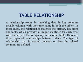 TABLE RELATIONSHIP
A relationship works by matching data in key columns
usually columns with the same name in both the tables. In
most cases, the relationship matches the primary key from
one table, which provides a unique identifier for each row,
with an entry in the foreign key in the other table. There are
three types of relationships between tables. The type of
relationship that is created depends on how the related
columns are defined.
 