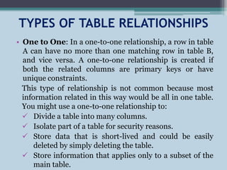 TYPES OF TABLE RELATIONSHIPS
• One to One: In a one-to-one relationship, a row in table
A can have no more than one matching row in table B,
and vice versa. A one-to-one relationship is created if
both the related columns are primary keys or have
unique constraints.
This type of relationship is not common because most
information related in this way would be all in one table.
You might use a one-to-one relationship to:
 Divide a table into many columns.
 Isolate part of a table for security reasons.
 Store data that is short-lived and could be easily
deleted by simply deleting the table.
 Store information that applies only to a subset of the
main table.
 
