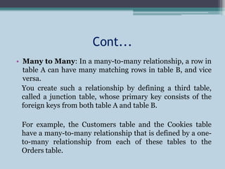 Cont...
• Many to Many: In a many-to-many relationship, a row in
table A can have many matching rows in table B, and vice
versa.
You create such a relationship by defining a third table,
called a junction table, whose primary key consists of the
foreign keys from both table A and table B.
For example, the Customers table and the Cookies table
have a many-to-many relationship that is defined by a one-
to-many relationship from each of these tables to the
Orders table.
 