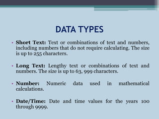 DATA TYPES
• Short Text: Text or combinations of text and numbers,
including numbers that do not require calculating. The size
is up to 255 characters.
• Long Text: Lengthy text or combinations of text and
numbers. The size is up to 63, 999 characters.
• Number: Numeric data used in mathematical
calculations.
• Date/Time: Date and time values for the years 100
through 9999.
 