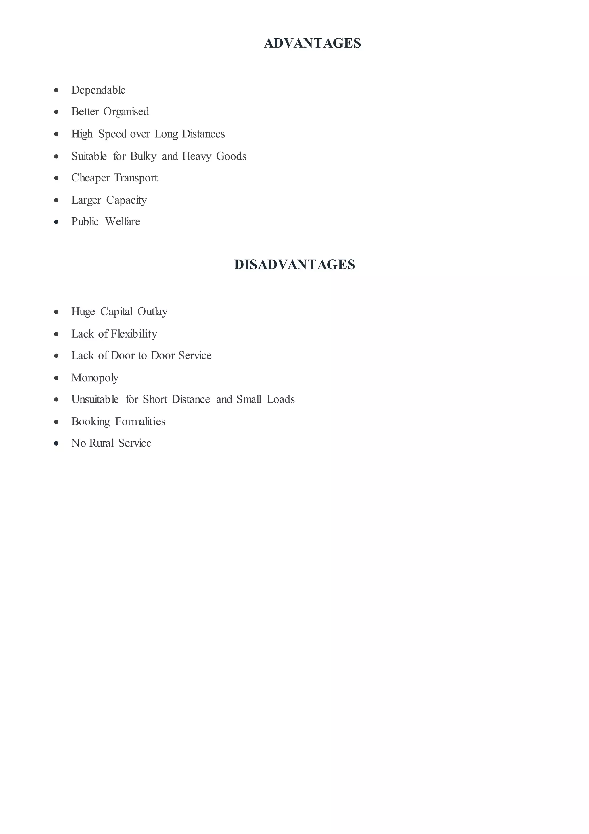 ADVANTAGES
 Dependable
 Better Organised
 High Speed over Long Distances
 Suitable for Bulky and Heavy Goods
 Cheaper Transport
 Larger Capacity
 Public Welfare
DISADVANTAGES
 Huge Capital Outlay
 Lack of Flexibility
 Lack of Door to Door Service
 Monopoly
 Unsuitable for Short Distance and Small Loads
 Booking Formalities
 No Rural Service
 