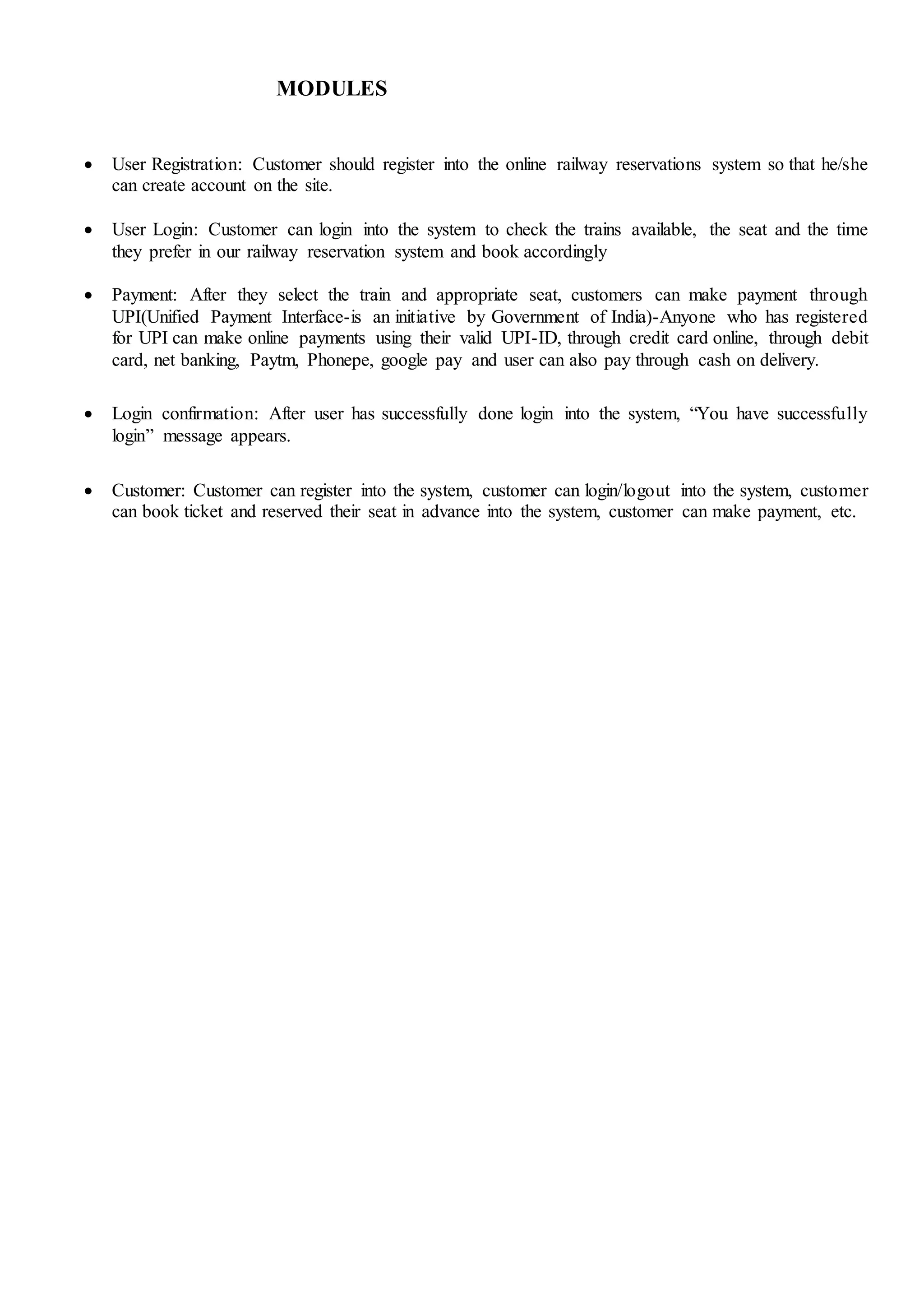 MODULES
 User Registration: Customer should register into the online railway reservations system so that he/she
can create account on the site.
 User Login: Customer can login into the system to check the trains available, the seat and the time
they prefer in our railway reservation system and book accordingly
 Payment: After they select the train and appropriate seat, customers can make payment through
UPI(Unified Payment Interface-is an initiative by Government of India)-Anyone who has registered
for UPI can make online payments using their valid UPI-ID, through credit card online, through debit
card, net banking, Paytm, Phonepe, google pay and user can also pay through cash on delivery.
 Login confirmation: After user has successfully done login into the system, “You have successfully
login” message appears.
 Customer: Customer can register into the system, customer can login/logout into the system, customer
can book ticket and reserved their seat in advance into the system, customer can make payment, etc.
 
