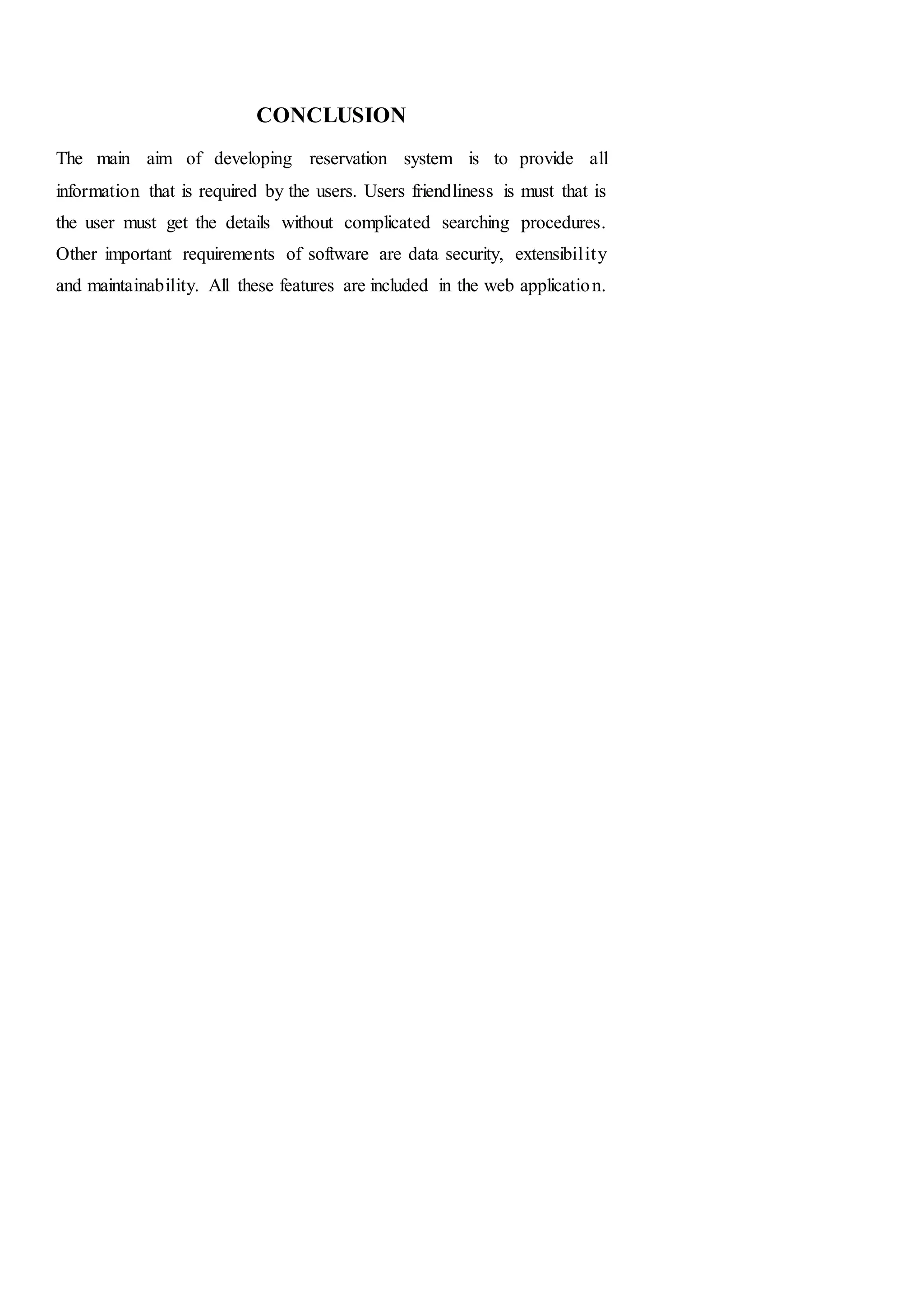 CONCLUSION
The main aim of developing reservation system is to provide all
information that is required by the users. Users friendliness is must that is
the user must get the details without complicated searching procedures.
Other important requirements of software are data security, extensibility
and maintainability. All these features are included in the web application.
 