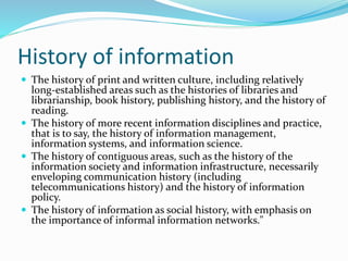 History of information
 The history of print and written culture, including relatively
long-established areas such as the histories of libraries and
librarianship, book history, publishing history, and the history of
reading.
 The history of more recent information disciplines and practice,
that is to say, the history of information management,
information systems, and information science.
 The history of contiguous areas, such as the history of the
information society and information infrastructure, necessarily
enveloping communication history (including
telecommunications history) and the history of information
policy.
 The history of information as social history, with emphasis on
the importance of informal information networks."
 
