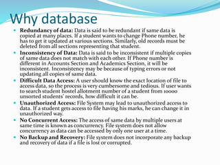 Why database
 Redundancy of data: Data is said to be redundant if same data is
copied at many places. If a student wants to change Phone number, he
has to get it updated at various sections. Similarly, old records must be
deleted from all sections representing that student.
 Inconsistency of Data: Data is said to be inconsistent if multiple copies
of same data does not match with each other. If Phone number is
different in Accounts Section and Academics Section, it will be
inconsistent. Inconsistency may be because of typing errors or not
updating all copies of same data.
 Difficult Data Access: A user should know the exact location of file to
access data, so the process is very cumbersome and tedious. If user wants
to search student hostel allotment number of a student from 10000
unsorted students’ records, how difficult it can be.
 Unauthorized Access: File System may lead to unauthorized access to
data. If a student gets access to file having his marks, he can change it in
unauthorized way.
 No Concurrent Access: The access of same data by multiple users at
same time is known as concurrency. File system does not allow
concurrency as data can be accessed by only one user at a time.
 No Backup and Recovery: File system does not incorporate any backup
and recovery of data if a file is lost or corrupted.
 