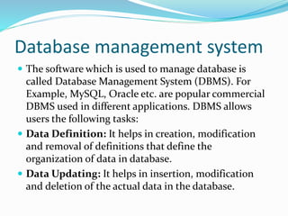 Database management system
 The software which is used to manage database is
called Database Management System (DBMS). For
Example, MySQL, Oracle etc. are popular commercial
DBMS used in different applications. DBMS allows
users the following tasks:
 Data Definition: It helps in creation, modification
and removal of definitions that define the
organization of data in database.
 Data Updating: It helps in insertion, modification
and deletion of the actual data in the database.
 