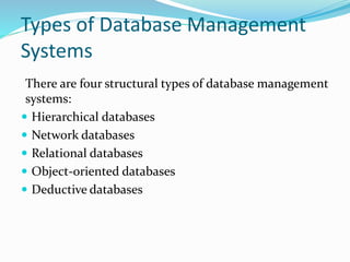 Types of Database Management
Systems
There are four structural types of database management
systems:
 Hierarchical databases
 Network databases
 Relational databases
 Object-oriented databases
 Deductive databases
 