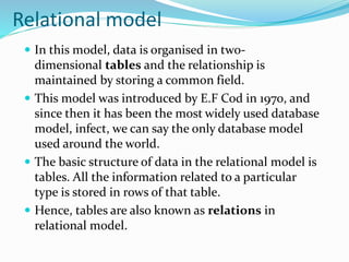 Relational model
 In this model, data is organised in two-
dimensional tables and the relationship is
maintained by storing a common field.
 This model was introduced by E.F Cod in 1970, and
since then it has been the most widely used database
model, infect, we can say the only database model
used around the world.
 The basic structure of data in the relational model is
tables. All the information related to a particular
type is stored in rows of that table.
 Hence, tables are also known as relations in
relational model.
 