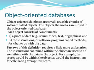 Object-oriented databases
Object-oriented databases use small, reusable chunks of
software called objects. The objects themselves are stored in
the object-oriented database.
Each object consists of two elements:
 1) a piece of data (e.g., sound, video, text, or graphics), and
 2) the instructions, or software programs called methods,
for what to do with the data.
Part two of this definition requires a little more explanation
The instructions contained within the object are used to do
something with the data in the object. For example, test
scores would be within the object as would the instructions
for calculating average test score.
 